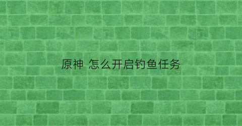 “原神怎么开启钓鱼任务(原神如何开启钓鱼任务)